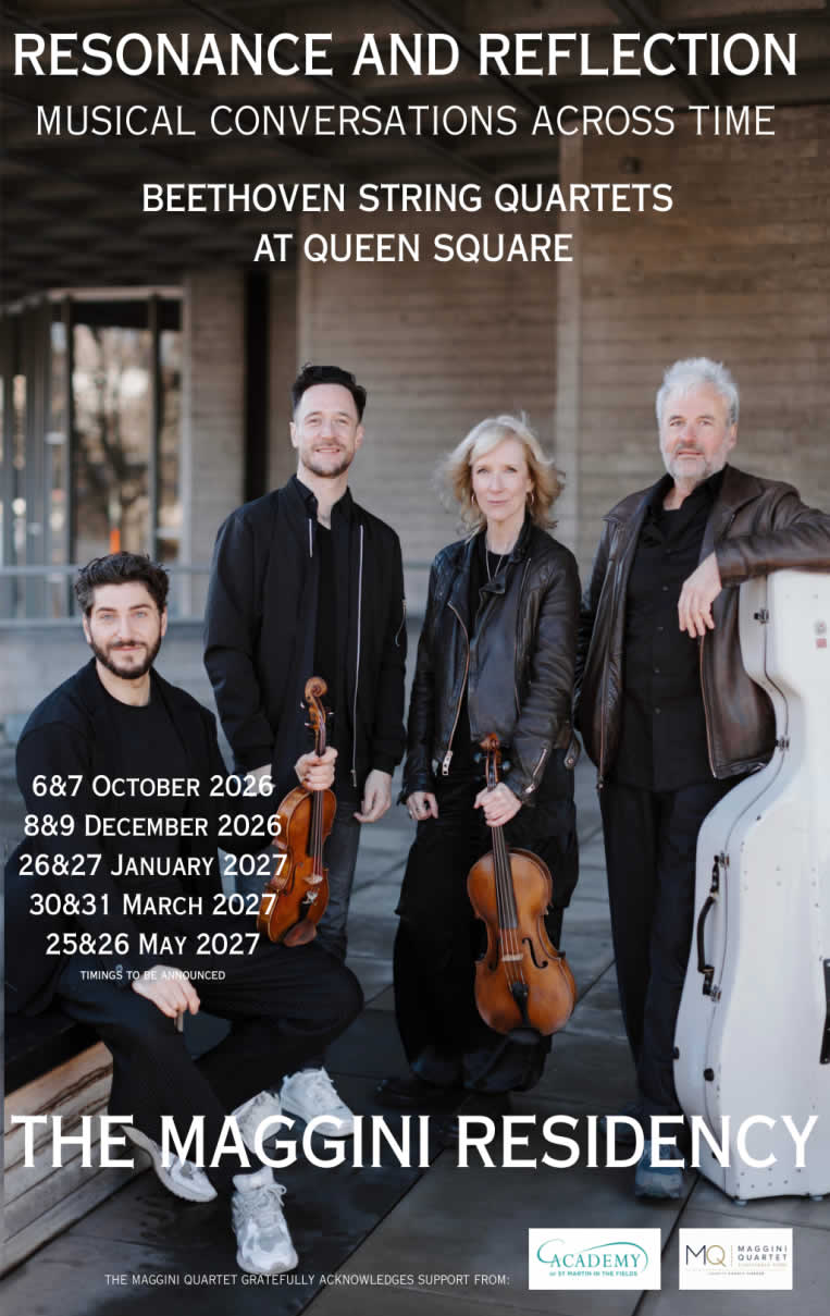 Resonance and Reflection
Musical Conversations Across Time
Beethoven String Quartets At Queen Square

[Photograph of quartet members]

6 & 7 October 2026
8 & 9 December 2026
26 & 27 January 2027
30 & 31 March 2027
25 & 26 May 2027
Timings to be announced

The Maggini Residency

The Maggini Quartet gratefully acknowledges support from:
Academy of St Martin In the Fields
Maggini Quartet Charitable Fund